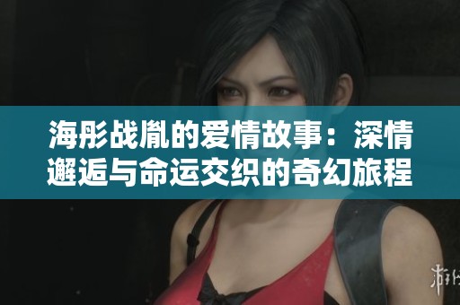 海彤战胤的爱情故事：深情邂逅与命运交织的奇幻旅程