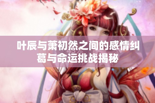 叶辰与萧初然之间的感情纠葛与命运挑战揭秘