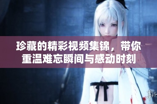 珍藏的精彩视频集锦，带你重温难忘瞬间与感动时刻