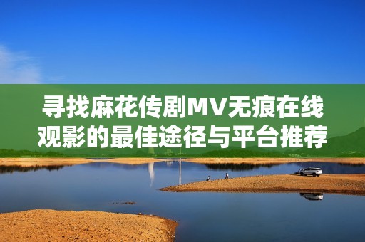 寻找麻花传剧MV无痕在线观影的最佳途径与平台推荐