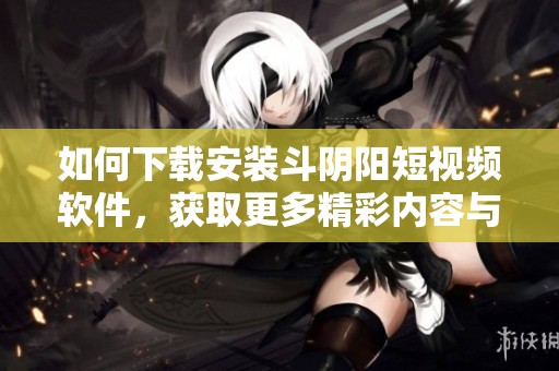 如何下载安装斗阴阳短视频软件，获取更多精彩内容与乐趣