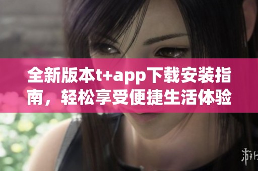 全新版本t+app下载安装指南，轻松享受便捷生活体验