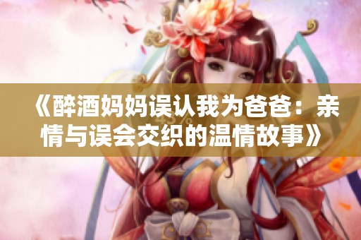《醉酒妈妈误认我为爸爸：亲情与误会交织的温情故事》