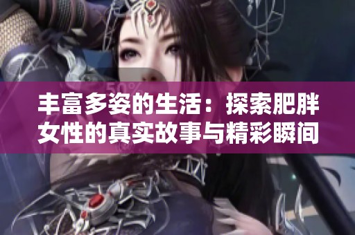 丰富多姿的生活：探索肥胖女性的真实故事与精彩瞬间