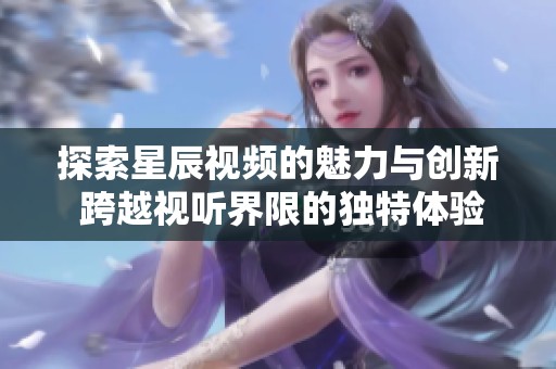 探索星辰视频的魅力与创新 跨越视听界限的独特体验