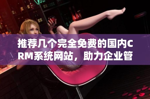 推荐几个完全免费的国内CRM系统网站，助力企业管理客户关系