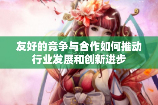 友好的竞争与合作如何推动行业发展和创新进步