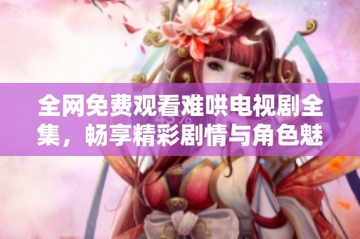 全网免费观看难哄电视剧全集，畅享精彩剧情与角色魅力
