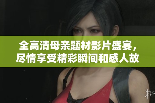 全高清母亲题材影片盛宴，尽情享受精彩瞬间和感人故事