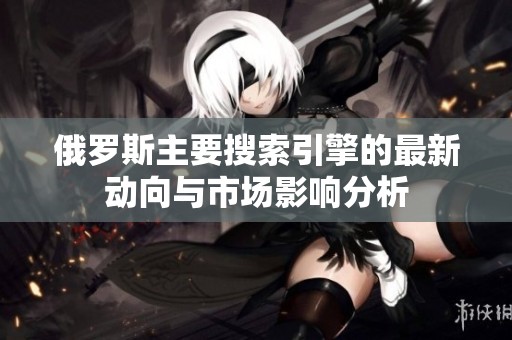 俄罗斯主要搜索引擎的最新动向与市场影响分析
