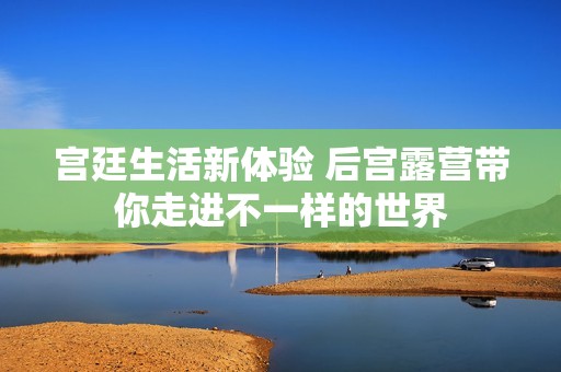 宫廷生活新体验 后宫露营带你走进不一样的世界