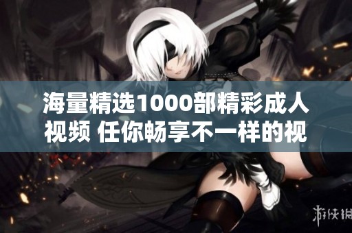 海量精选1000部精彩成人视频 任你畅享不一样的视觉盛宴