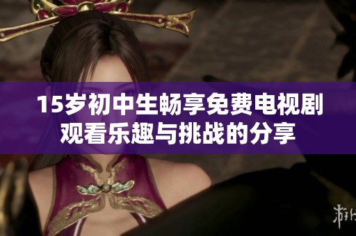 15岁初中生畅享免费电视剧观看乐趣与挑战的分享
