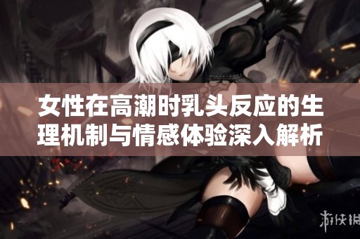 女性在高潮时乳头反应的生理机制与情感体验深入解析