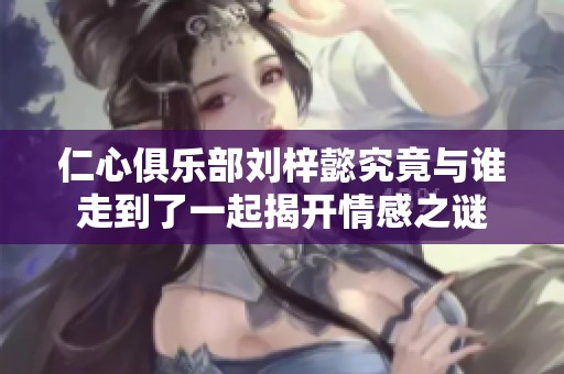仁心俱乐部刘梓懿究竟与谁走到了一起揭开情感之谜