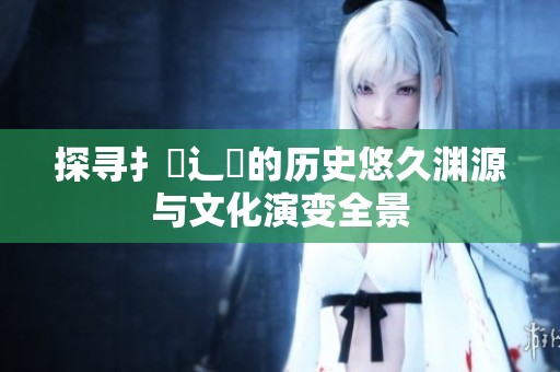 探寻扌喿辶畐的历史悠久渊源与文化演变全景