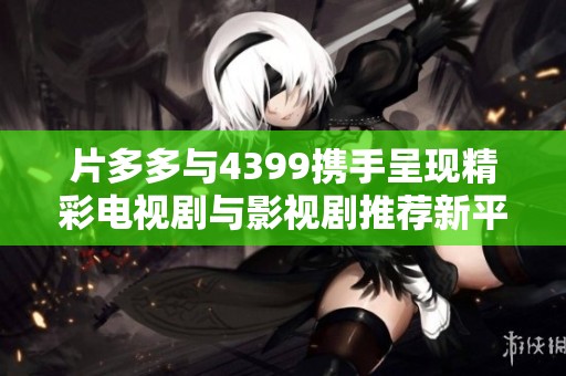 片多多与4399携手呈现精彩电视剧与影视剧推荐新平台