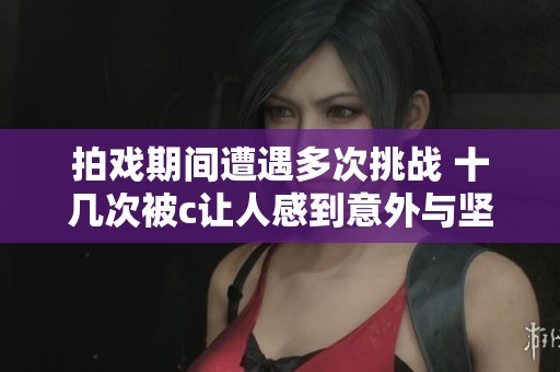 拍戏期间遭遇多次挑战 十几次被c让人感到意外与坚持
