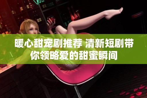 暖心甜宠剧推荐 清新短剧带你领略爱的甜蜜瞬间