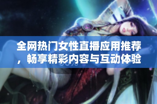 全网热门女性直播应用推荐，畅享精彩内容与互动体验
