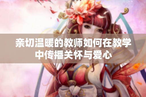 亲切温暖的教师如何在教学中传播关怀与爱心