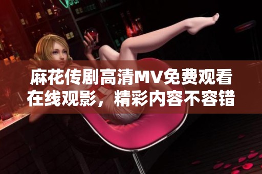 麻花传剧高清MV免费观看在线观影，精彩内容不容错过