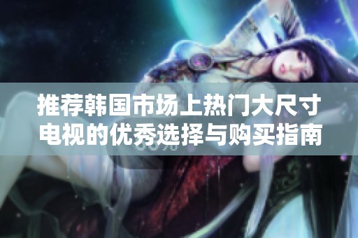 推荐韩国市场上热门大尺寸电视的优秀选择与购买指南