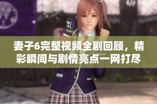 妻子6完整视频全剧回顾，精彩瞬间与剧情亮点一网打尽