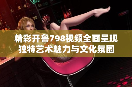 精彩开鲁798视频全面呈现独特艺术魅力与文化氛围