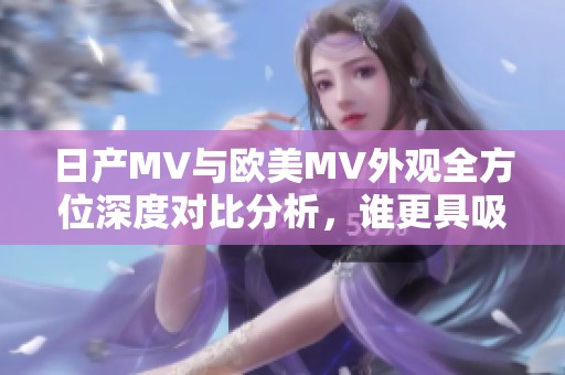 日产MV与欧美MV外观全方位深度对比分析，谁更具吸引力？