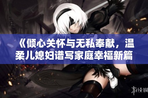 《倾心关怀与无私奉献，温柔儿媳妇谱写家庭幸福新篇》
