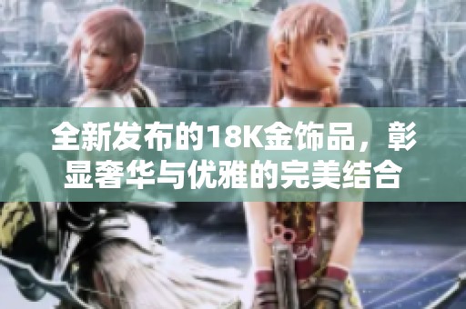 全新发布的18K金饰品，彰显奢华与优雅的完美结合