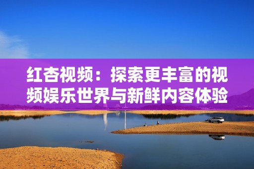 红杏视频：探索更丰富的视频娱乐世界与新鲜内容体验