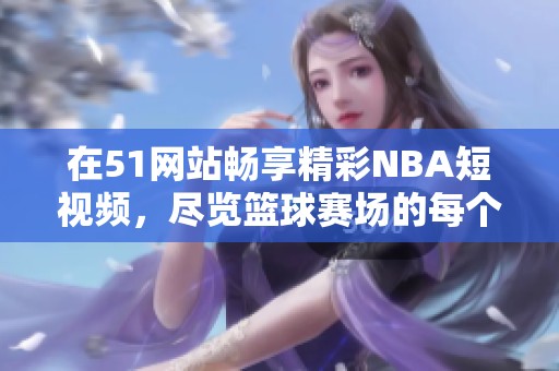 在51网站畅享精彩NBA短视频，尽览篮球赛场的每个瞬间