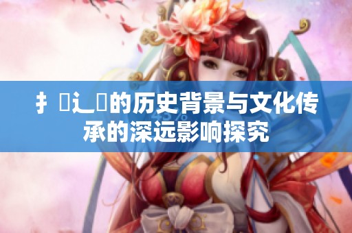 扌喿辶畐的历史背景与文化传承的深远影响探究