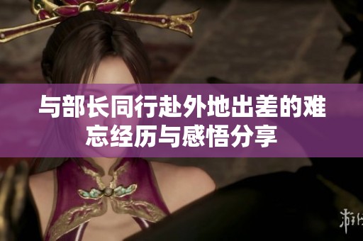 与部长同行赴外地出差的难忘经历与感悟分享