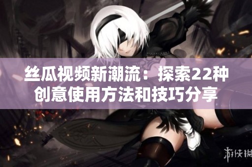 丝瓜视频新潮流：探索22种创意使用方法和技巧分享