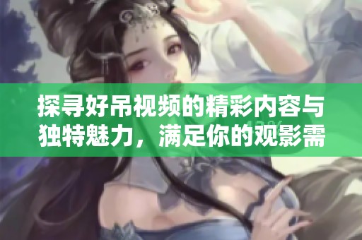 探寻好吊视频的精彩内容与独特魅力，满足你的观影需求