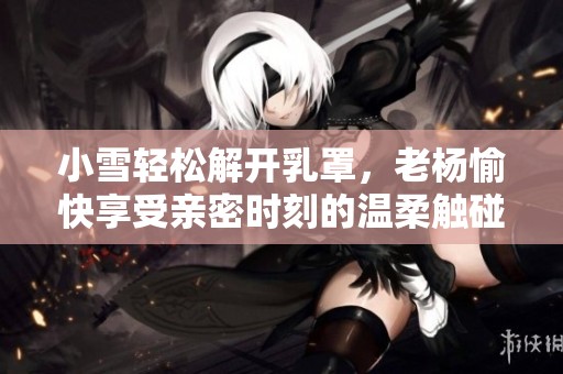 小雪轻松解开乳罩，老杨愉快享受亲密时刻的温柔触碰