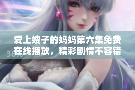 爱上嫂子的妈妈第六集免费在线播放，精彩剧情不容错过