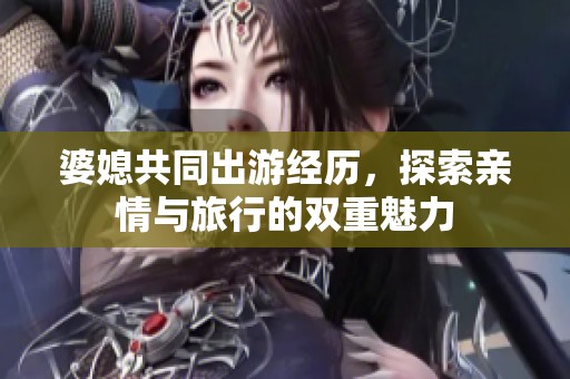 婆媳共同出游经历，探索亲情与旅行的双重魅力