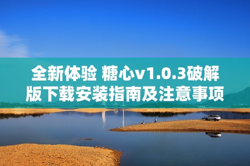全新体验 糖心v1.0.3破解版下载安装指南及注意事项