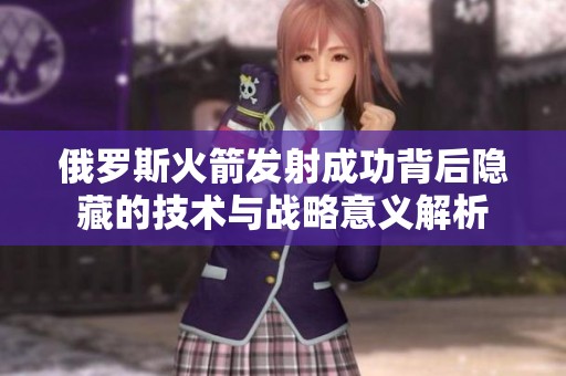 俄罗斯火箭发射成功背后隐藏的技术与战略意义解析