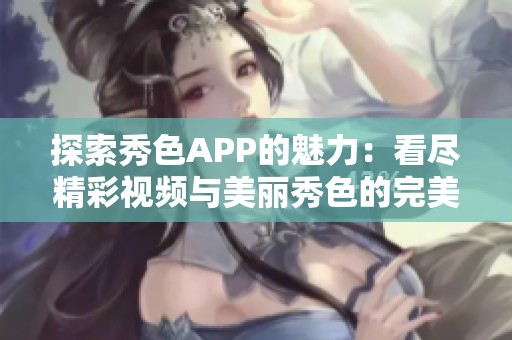 探索秀色APP的魅力：看尽精彩视频与美丽秀色的完美结合