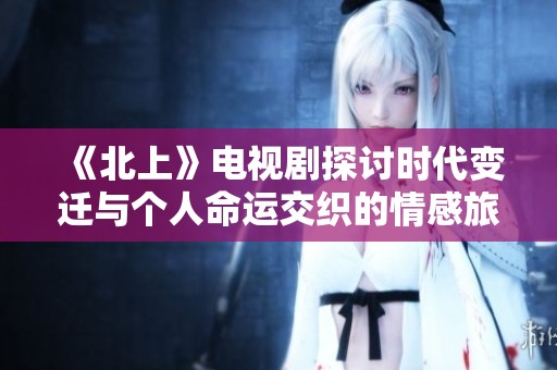 《北上》电视剧探讨时代变迁与个人命运交织的情感旅程