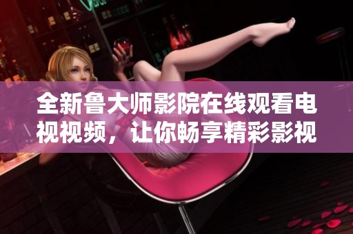 全新鲁大师影院在线观看电视视频，让你畅享精彩影视体验