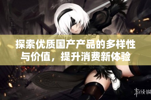 探索优质国产产品的多样性与价值，提升消费新体验