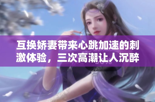 互换娇妻带来心跳加速的刺激体验，三次高潮让人沉醉不已