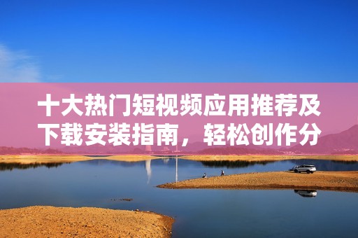 十大热门短视频应用推荐及下载安装指南，轻松创作分享精彩内容