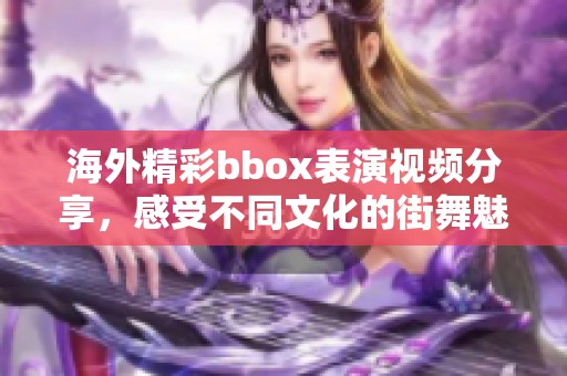 海外精彩bbox表演视频分享，感受不同文化的街舞魅力与激情